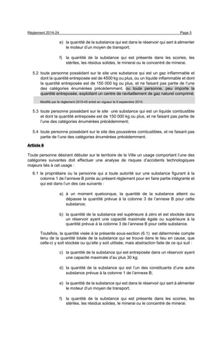 Règlement 2014-24 Page 5
e) la quantité de la substance qui est dans le réservoir qui sert à alimenter
le moteur d’un moyen de transport;
f) la quantité de la substance qui est présente dans les scories, les
stériles, les résidus solides, le minerai ou le concentré de minerai.
5.2 toute personne possédant sur le site une substance qui est un gaz inflammable et
dont la quantité entreposée est de 4500 kg ou plus, ou un liquide inflammable et dont
la quantité entreposée est de 150 000 kg ou plus, et ne faisant pas partie de l’une
des catégories énumérées précédemment, ou toute personne, peu importe la
quantité entreposée, exploitant un centre de ravitaillement de gaz naturel comprimé;
Modifié par le règlement 2015-45 entré en vigueur le 9 septembre 2015.
5.3 toute personne possédant sur le site une substance qui est un liquide combustible
et dont la quantité entreposée est de 150 000 kg ou plus, et ne faisant pas partie de
l’une des catégories énumérées précédemment;
5.4 toute personne possédant sur le site des poussières combustibles, et ne faisant pas
partie de l’une des catégories énumérées précédemment.
Article 6
Toute personne désirant débuter sur le territoire de la Ville un usage comportant l’une des
catégories suivantes doit effectuer une analyse de risques d’accidents technologiques
majeurs liés à cet usage :
6.1 le propriétaire ou la personne qui a toute autorité sur une substance figurant à la
colonne 1 de l’annexe B jointe au présent règlement pour en faire partie intégrante et
qui est dans l’un des cas suivants :
a) à un moment quelconque, la quantité de la substance atteint ou
dépasse la quantité prévue à la colonne 3 de l’annexe B pour cette
substance;
b) la quantité de la substance est supérieure à zéro et est stockée dans
un réservoir ayant une capacité maximale égale ou supérieure à la
quantité prévue à la colonne 3 de l’annexe B pour cette substance.
Toutefois, la quantité visée à la présente sous-section (6.1) est déterminée compte
tenu de la quantité totale de la substance qui se trouve dans le lieu en cause, que
celle-ci y soit stockée ou qu’elle y soit utilisée, mais abstraction faite de ce qui suit :
c) la quantité de la substance qui est entreposée dans un réservoir ayant
une capacité maximale d’au plus 30 kg;
d) la quantité de la substance qui est l’un des constituants d’une autre
substance prévue à la colonne 1 de l’annexe B;
e) la quantité de la substance qui est dans le réservoir qui sert à alimenter
le moteur d’un moyen de transport;
f) la quantité de la substance qui est présente dans les scories, les
stériles, les résidus solides, le minerai ou le concentré de minerai.
 