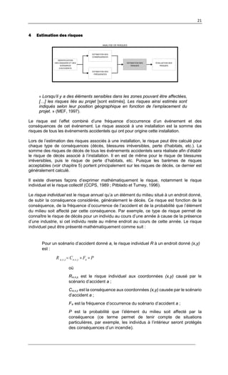 21
4 Estimation des risques
ESTIMATION DES
RISQUES
IDENTIFICATION
DES DANGERS ET DES
SCÉNARIOS
D’ACCIDENTS
ÉVALUATION DES
RISQUES
ESTIMATION DES
CONSÉQUENCES
ESTIMATION DES
FRÉQUENCES
ANALYSE DE RISQUES
« Lorsqu’il y a des éléments sensibles dans les zones pouvant être affectées,
[…] les risques liés au projet [sont estimés]. Les risques ainsi estimés sont
indiqués selon leur position géographique en fonction de l’emplacement du
projet. » (MEF, 1997).
Le risque est l’effet combiné d’une fréquence d’occurrence d’un événement et des
conséquences de cet événement. Le risque associé à une installation est la somme des
risques de tous les événements accidentels qui ont pour origine cette installation.
Lors de l’estimation des risques associés à une installation, le risque peut être calculé pour
chaque type de conséquences (décès, blessures irréversibles, perte d’habitats, etc.). La
somme des risques de décès de tous les événements accidentels sera réalisée afin d’établir
le risque de décès associé à l’installation. Il en est de même pour le risque de blessures
irréversibles, puis le risque de perte d’habitats, etc. Puisque les barèmes de risques
acceptables (voir chapitre 5) portent principalement sur les risques de décès, ce dernier est
généralement calculé.
Il existe diverses façons d’exprimer mathématiquement le risque, notamment le risque
individuel et le risque collectif (CCPS, 1989 ; Pitblado et Turney, 1996).
Le risque individuel est le risque annuel qu’a un élément du milieu situé à un endroit donné,
de subir la conséquence considérée, généralement le décès. Ce risque est fonction de la
conséquence, de la fréquence d’occurrence de l’accident et de la probabilité que l’élément
du milieu soit affecté par cette conséquence. Par exemple, ce type de risque permet de
connaître le risque de décès pour un individu au cours d’une année à cause de la présence
d’une industrie, si cet individu reste au même endroit au cours de cette année. Le risque
individuel peut être présenté mathématiquement comme suit :
Pour un scénario d’accident donné a, le risque individuel R à un endroit donné (x,y)
est :
PFCR ayxayxa ××= ,,,,
où
Ra,x,y, est le risque individuel aux coordonnées (x,y) causé par le
scénario d’accident a ;
Ca,x,y est la conséquence aux coordonnées (x,y) causée par le scénario
d’accident a ;
Fa est la fréquence d’occurrence du scénario d’accident a ;
P est la probabilité que l’élément du milieu soit affecté par la
conséquence (ce terme permet de tenir compte de situations
particulières, par exemple, les individus à l’intérieur seront protégés
des conséquences d’un incendie).
 
