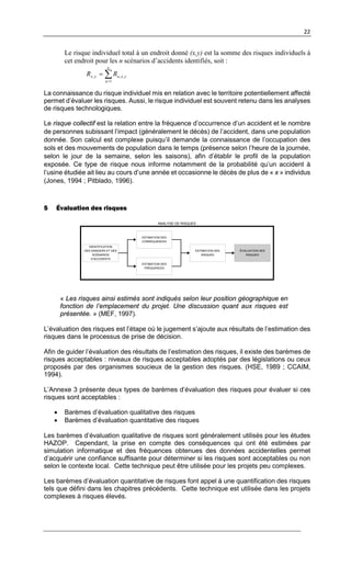 22
Le risque individuel total à un endroit donné (x,y) est la somme des risques individuels à
cet endroit pour les n scénarios d’accidents identifiés, soit :
∑=
=
n
a
yxayx RR
1
,,,
La connaissance du risque individuel mis en relation avec le territoire potentiellement affecté
permet d’évaluer les risques. Aussi, le risque individuel est souvent retenu dans les analyses
de risques technologiques.
Le risque collectif est la relation entre la fréquence d’occurrence d’un accident et le nombre
de personnes subissant l’impact (généralement le décès) de l’accident, dans une population
donnée. Son calcul est complexe puisqu’il demande la connaissance de l’occupation des
sols et des mouvements de population dans le temps (présence selon l’heure de la journée,
selon le jour de la semaine, selon les saisons), afin d’établir le profil de la population
exposée. Ce type de risque nous informe notamment de la probabilité qu’un accident à
l’usine étudiée ait lieu au cours d’une année et occasionne le décès de plus de « x » individus
(Jones, 1994 ; Pitblado, 1996).
5 Évaluation des risques
ESTIMATION DES
RISQUES
IDENTIFICATION
DES DANGERS ET DES
SCÉNARIOS
D’ACCIDENTS
ÉVALUATION DES
RISQUES
ESTIMATION DES
CONSÉQUENCES
ESTIMATION DES
FRÉQUENCES
ANALYSE DE RISQUES
« Les risques ainsi estimés sont indiqués selon leur position géographique en
fonction de l’emplacement du projet. Une discussion quant aux risques est
présentée. » (MEF, 1997).
L’évaluation des risques est l’étape où le jugement s’ajoute aux résultats de l’estimation des
risques dans le processus de prise de décision.
Afin de guider l’évaluation des résultats de l’estimation des risques, il existe des barèmes de
risques acceptables : niveaux de risques acceptables adoptés par des législations ou ceux
proposés par des organismes soucieux de la gestion des risques. (HSE, 1989 ; CCAIM,
1994).
L’Annexe 3 présente deux types de barèmes d’évaluation des risques pour évaluer si ces
risques sont acceptables :
• Barèmes d’évaluation qualitative des risques
• Barèmes d’évaluation quantitative des risques
Les barèmes d’évaluation qualitative de risques sont généralement utilisés pour les études
HAZOP. Cependant, la prise en compte des conséquences qui ont été estimées par
simulation informatique et des fréquences obtenues des données accidentelles permet
d’acquérir une confiance suffisante pour déterminer si les risques sont acceptables ou non
selon le contexte local. Cette technique peut être utilisée pour les projets peu complexes.
Les barèmes d’évaluation quantitative de risques font appel à une quantification des risques
tels que défini dans les chapitres précédents. Cette technique est utilisée dans les projets
complexes à risques élevés.
 