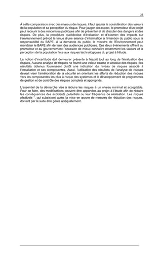 23
À cette comparaison avec des niveaux de risques, il faut ajouter la considération des valeurs
de la population et sa perception du risque. Pour jauger cet aspect, le promoteur d’un projet
peut recourir à des rencontres publiques afin de présenter et de discuter des dangers et des
risques. De plus, la procédure québécoise d’évaluation et d’examen des impacts sur
l’environnement prévoit la tenue d’une séance d’information à l’intention du public sous la
responsabilité du BAPE. À la demande du public, le ministre de l’Environnement peut
mandater le BAPE afin de tenir des audiences publiques. Ces deux événements offrent au
promoteur et au gouvernement l’occasion de mieux connaître notamment les valeurs et la
perception de la population face aux risques technologiques du projet à l’étude.
La notion d’incertitude doit demeurer présente à l’esprit tout au long de l’évaluation des
risques. Aucune analyse de risques ne fournit une valeur exacte et absolue des risques ; les
résultats obtenus fournissent plutôt une indication du niveau de risques associé à
l’installation et ses composantes. Aussi, l’utilisation des résultats de l’analyse de risques
devrait viser l’amélioration de la sécurité en orientant les efforts de réduction des risques
vers les composantes les plus à risque des systèmes et le développement de programmes
de gestion et de contrôle des risques complets et appropriés.
L’essentiel de la démarche vise à réduire les risques à un niveau minimal et acceptable.
Pour ce faire, des modifications peuvent être apportées au projet à l’étude afin de réduire
les conséquences des accidents potentiels ou leur fréquence de réalisation. Les risques
résiduels *, qui subsistent après la mise en œuvre de mesures de réduction des risques,
doivent par la suite être gérés adéquatement.
 
