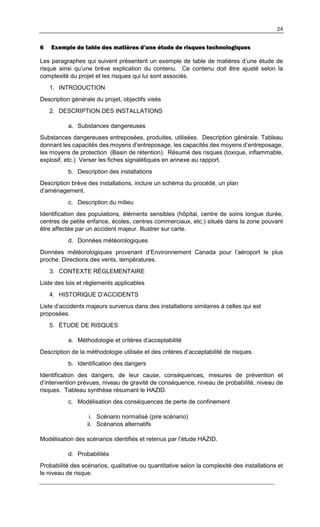 24
6 Exemple de table des matières d’une étude de risques technologiques
Les paragraphes qui suivent présentent un exemple de table de matières d’une étude de
risque ainsi qu’une brève explication du contenu. Ce contenu doit être ajusté selon la
complexité du projet et les risques qui lui sont associés.
1. INTRODUCTION
Description générale du projet, objectifs visés
2. DESCRIPTION DES INSTALLATIONS
a. Substances dangereuses
Substances dangereuses entreposées, produites, utilisées. Description générale. Tableau
donnant les capacités des moyens d’entreposage, les capacités des moyens d’entreposage,
les moyens de protection (Basin de rétention). Résumé des risques (toxique, inflammable,
explosif, etc.) Verser les fiches signalétiques en annexe au rapport.
b. Description des installations
Description brève des installations, inclure un schéma du procédé, un plan
d’aménagement.
c. Description du milieu
Identification des populations, éléments sensibles (hôpital, centre de soins longue durée,
centres de petite enfance, écoles, centres commerciaux, etc.) situés dans la zone pouvant
être affectée par un accident majeur. Illustrer sur carte.
d. Données météorologiques
Données météorologiques provenant d’Environnement Canada pour l’aéroport le plus
proche. Directions des vents, températures.
3. CONTEXTE RÉGLEMENTAIRE
Liste des lois et règlements applicables
4. HISTORIQUE D’ACCIDENTS
Liste d’accidents majeurs survenus dans des installations similaires à celles qui est
proposées.
5. ÉTUDE DE RISQUES
a. Méthodologie et critères d’acceptabilité
Description de la méthodologie utilisée et des critères d’acceptabilité de risques.
b. Identification des dangers
Identification des dangers, de leur cause, conséquences, mesures de prévention et
d’intervention prévues, niveau de gravité de conséquence, niveau de probabilité, niveau de
risques. Tableau synthèse résumant le HAZID.
c. Modélisation des conséquences de perte de confinement
i. Scénario normalisé (pire scénario)
ii. Scénarios alternatifs
Modélisation des scénarios identifiés et retenus par l’étude HAZID.
d. Probabilités
Probabilité des scénarios, qualitative ou quantitative selon la complexité des installations et
le niveau de risque.
 