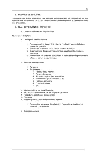 25
6. MESURES DE SÉCURITÉ
Sommaire sous forme de tableaux des mesures de sécurité pour les dangers qui ont été
identifiés lors de l’étude HAZID ou lors des simulations de conséquences et de l’identification
des probabilités.
7. PLAN D’INTERVENTION D’URGENCE
a. Liste des contacts des responsables
Numéros de téléphone
b. Description des installations
i. Brève description du procédé, plan de localisation des installations,
réservoirs, procédé
ii. Nombre de personnes sur le site en fonction du temps
iii. Organigramme des personnes amenées à appliquer les mesures
d’urgence
iv. Identification sur carte des populations et zones sensibles pouvant être
affectées par un accident majeur
c. Ressources disponibles
i. Personnel
ii. Équipement
1. Réseau d’eau incendie
2. Camion d’urgence
3. Appareils respiratoires autonomes
4. Scaphandres (NFPA Classe A, B)
5. Habits de pompiers
6. Outils spécialisés,
7. Etc.
d. Moyens d’alerte sur site et hors site
e. Procédure d’évacuation et de décompte de personnel
f. Procédures spécifiques d’intervention
g. Formation
h. Mise en place du plan d’intervention d’urgence
i. Présentation au service de prévention d’incendie de la Ville pour
revue et commentaires.
i. Exercices annuels
 