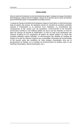 Conclusion 26
CONCLUSION
Dans le cadre de l’évaluation environnementale des projets, l’analyse de risques d’accidents
technologiques majeurs permet d’intégrer l’aspect de la sécurité dans la prise de décision
gouvernementale quant à l’acceptabilité des projets soumis.
L’analyse de risques d’accidents technologiques majeurs s’inscrit dans un cheminement plus
large de gestion des risques. Sa réalisation permet de connaître les accidents potentiels
associés à l’implantation ou la présence d’une installation. La connaissance des
conséquences et des risques pour les populations, l’environnement et les territoires
environnants contribue à une meilleure gestion de ceux-ci par leur réduction, la mise en
place de mesures de sécurité et d’atténuation, la mise sur pied d’une planification des
mesures d’urgence et d’un programme de gestion de risques adapté à la nature des
accidents potentiels majeurs identifiés. La communication des résultats de l’analyse de
risques et du plan de mesures d’urgence aux municipalités concernées est recommandée
et fait souvent partie des conditions de l’acte juridique d’autorisation émis par le
gouvernement du Québec ou le ministère de l’Environnement du Québec selon le cas
(certificat d’autorisation, décret d’autorisation, etc.).
 