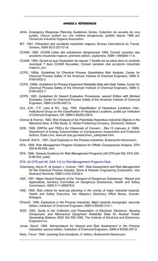 ANNEXE 2 RÉFÉRENCES
AIHA. Emergency Response Planning Guidelines Series, Collection de recueils de cinq
guides, chacun portant sur une matière dangereuse, publiés depuis 1988 par
l’American Industrial Hygiene Association.
BIT, 1991. Prévention des accidents industriels majeurs, Bureau International du Travail,
Genève, ISBN 92-2-207101-8.
CCAIM, 1995. CCAIM Listes des substances dangereuses 1994, Conseil canadien des
accidents industriels majeurs, première édition, septembre, ISBN 1-895858-11-9.
CCAIM, 1994. Qu’est-ce que l’évaluation de risques ? Quelle est sa place dans le contexte
municipal ? dans CCAIM Nouvelles, Conseil canadien des accidents industriels
majeurs, juin.
CCPS, 1989a. Guidelines for Chemical Process Quantitative Risk Analysis, Center for
Chemical Process Safety of the American Institute of Chemical Engineers, ISBN 0-
8169-0402-2.
CCPS, 1989b. Guidelines for Process Equipment Reliability Data with Data Tables, Center for
Chemical Process Safety of the American Institute of Chemical Engineers, ISBN 0-
8169-0422-7.
CCPS, 1992. Guidelines for Hazard Evaluation Procedures, second Edition with Worked
Examples, Center for Chemical Process Safety of the American Institute of Chemical
Engineers, ISBN 0-8169-0491-X.
Cox, A.W., F.P. Lees & M.L. Ang. 1990. Classification of Hazardous Locations, Inter-
Institutional Group on the Classification of Hazardous Locations, publié par Institution
of Chemical Engineers, UK, ISBN 0-85295-258-9.
Cremer & Warner, 1982. Risk Analysis of Six Potentially Hazardous Industrial Objects in the
Rijnmond Area, A Pilot Study, D. Reidel Publishing Company, Dordrecht, Holland.
DOE, 1999. ERPGs and TEELs for Chemicals of Concern : Rev.15 (January 4, 1999),
Department of Energy Subcommittee on Consequence Assessment and Protective
Actions, États-Unis, www.eh.doe.gov/web/chem_safety/teel.html.
Eckhoff, Rolf K., 1991. Dust Explosion in the Process Industries, Butterworth-Heinemann.
EPA, 1999. Risk Management Program Guidance for Offsite Consequence Analysis, EPA
550-B-99-009, avril.
EPA, 1998. General Guidance for Risk Management Programs (40 CFR part 68), EPA 550-
B-98-003, juillet.
EPA, 40 CFR part 68. CAA 112 (r) Risk Management Programs Rule.
Greenberg, Harris R. et Joseph J. Cramer, 1991. Risk Assessment and Risk Management
for the Chemical Process Industry, Stone & Webster Engineering Corporation, Van
Nostrand Reinhold, ISBN 0-442-23438-4.
HSC, 1991. Major Hazard Aspects of the Transport of Dangerous Substances : Report and
Appendices, Advisory Committee on Dangerous Substances, Health and Safety
Commission, ISBN 0-11-885676-6.
HSE, 1989. Risk criteria for land-use planning in the vicinity of major industrial hazards,
Health and Safety Executive, Her Majesty’s Stationery Office Books, Grande-
Bretagne.
IChemE, 1994. Explosions in the Process Industries, Major hazards monograph, seconde
édition, Institution of Chemical Engineers, ISBN 0-85295-315-1.
IEEE, 1983. Guide to the Collection and Presentation of Electrical, Electronic, Sensing
Component, and Mechanical Equipment Reliability Data for Nuclear Power
Generating Stations, IEEE Std 500-1984, The Institute of Electrical and Electronics
Engineers inc.
Jones, David, 1994. Nomenclature for Hazard and Risk Assessment in the Process
Industries, second edition, Institution of Chemical Engineers, ISBN 0-85295-297-X.
Kletz, Trevor. 1994. Learning from Accidents, 2e édition, Butterworth-Heinemann.
 