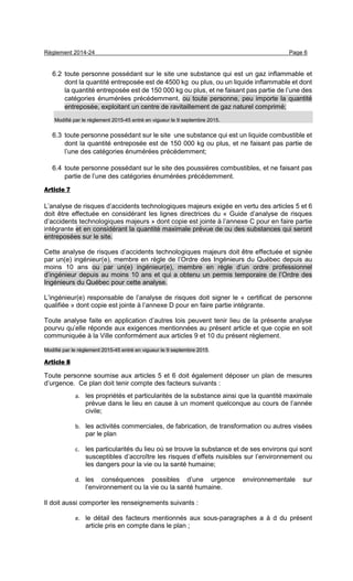 Règlement 2014-24 Page 6
6.2 toute personne possédant sur le site une substance qui est un gaz inflammable et
dont la quantité entreposée est de 4500 kg ou plus, ou un liquide inflammable et dont
la quantité entreposée est de 150 000 kg ou plus, et ne faisant pas partie de l’une des
catégories énumérées précédemment, ou toute personne, peu importe la quantité
entreposée, exploitant un centre de ravitaillement de gaz naturel comprimé;
Modifié par le règlement 2015-45 entré en vigueur le 9 septembre 2015.
6.3 toute personne possédant sur le site une substance qui est un liquide combustible et
dont la quantité entreposée est de 150 000 kg ou plus, et ne faisant pas partie de
l’une des catégories énumérées précédemment;
6.4 toute personne possédant sur le site des poussières combustibles, et ne faisant pas
partie de l’une des catégories énumérées précédemment.
Article 7
L’analyse de risques d’accidents technologiques majeurs exigée en vertu des articles 5 et 6
doit être effectuée en considérant les lignes directrices du « Guide d’analyse de risques
d’accidents technologiques majeurs » dont copie est jointe à l’annexe C pour en faire partie
intégrante et en considérant la quantité maximale prévue de ou des substances qui seront
entreposées sur le site.
Cette analyse de risques d’accidents technologiques majeurs doit être effectuée et signée
par un(e) ingénieur(e), membre en règle de l’Ordre des Ingénieurs du Québec depuis au
moins 10 ans ou par un(e) ingénieur(e), membre en règle d’un ordre professionnel
d’ingénieur depuis au moins 10 ans et qui a obtenu un permis temporaire de l’Ordre des
Ingénieurs du Québec pour cette analyse.
L’ingénieur(e) responsable de l’analyse de risques doit signer le « certificat de personne
qualifiée » dont copie est jointe à l’annexe D pour en faire partie intégrante.
Toute analyse faite en application d’autres lois peuvent tenir lieu de la présente analyse
pourvu qu’elle réponde aux exigences mentionnées au présent article et que copie en soit
communiquée à la Ville conformément aux articles 9 et 10 du présent règlement.
Modifié par le règlement 2015-45 entré en vigueur le 9 septembre 2015.
Article 8
Toute personne soumise aux articles 5 et 6 doit également déposer un plan de mesures
d’urgence. Ce plan doit tenir compte des facteurs suivants :
a. les propriétés et particularités de la substance ainsi que la quantité maximale
prévue dans le lieu en cause à un moment quelconque au cours de l’année
civile;
b. les activités commerciales, de fabrication, de transformation ou autres visées
par le plan
c. les particularités du lieu où se trouve la substance et de ses environs qui sont
susceptibles d’accroître les risques d’effets nuisibles sur l’environnement ou
les dangers pour la vie ou la santé humaine;
d. les conséquences possibles d’une urgence environnementale sur
l’environnement ou la vie ou la santé humaine.
Il doit aussi comporter les renseignements suivants :
e. le détail des facteurs mentionnés aux sous-paragraphes a à d du présent
article pris en compte dans le plan ;
 