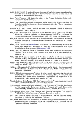 Lodel, R., 1997. Guide de la sécurité contre l’incendie et l’explosion. Industries du bois et de
l’ameublement. Institut national de l’environnement industriel et des risques et
ministère de l’Environnement de France.
Lees, Frank Pearson, 1980. Loss Prevention in the Process Industries, Butterworth-
Heinemann, Grande-Bretagne.
MAM, 1994. Détermination des contraintes de nature anthropique, Direction générale de
l’urbanisme et de l’aménagement du territoire du ministère des Affaires municipales
du Québec, mars.
Marshall, C.V., 1987. Major Chemical Hazards, Ellis Horwood Series in Chemical
Engineering, Ellis Horwood ltd.
MEF, 1998. L’évaluation environnementale au Québec : Procédure applicable au Québec
méridional, Direction générale du développement durable du ministère de
l’Environnement et de la Faune du Québec, juillet 1995, mise à jour octobre 1998.
MEF, 1997. Directive pour la réalisation d’une étude d’impact sur l’environnement d’un projet
industriel, ministère de l’Environnement et de la Faune, gouvernement du Québec,
janvier.
MENV, 1999. Recueil des documents pour l’élaboration d’un plan d’urgence, document de
travail, par P. Dézainde, S. Fagnant et S. Denis de la Direction régionale de Montréal
du ministère de l’Environnement, 15 septembre 2000.
Monet, Jean-Paul, Christian Moesh et Jean-Marc Hanna, 1998. Exposition aux toxiques :
Glossaire des acronymes, dans Préventique-Sécurité, no 42 novembre-décembre,
pages 58 à 64.
MSP, 1999. Guide pour la création et le fonctionnement d’un comité mixte municipal-
industriel (CMMI) sur la gestion des risques d’accidents industriels majeurs, par
Robert Lapalme du ministère de la Sécurité publique du Québec, 22 novembre.
NIOSH, 1990. NIOSH Pocket Guide to Chemical Hazards, National Institute for Occupational
Safety and Health, USA.
NUREG, 1975. Appendix III : Failure Data in Reactor Safety Study : An Assessment of
Accident Risks in U.S. Commercial Nuclear Power Plants, WASH-1400, U.S. Nuclear
Regulatory Commission.
OCDE, 1992. ACCIDENTS CHIMIQUES Principes directeurs pour la prévention, la préparation et
l’intervention, Orientation à l’intention des pouvoirs publics, de l’industrie, des
travailleurs et d’autres parties intéressées, Organisation de coopération et de
développement économiques, OCDE/GD (92) 43, Paris.
Pitblado, Robin et Robin Turney, 1996. Risk Assessment in the Process Industries, Second
Edition, Institution of Chemical Engineers, Royaume-Uni.
Smith-Hansen, Lene et Klaus Haahr Jørgensen, 1992. Combustion of Chemical Substances
and the Impact on the Environment ot the Fire Products. Microscale Experiments,
Risø-R-651(EN), Risø National Laboratory, Roskilde, Denmark, décembre.
Smith-Hansen, Lene, 1994. Toxic Hazards from Chemical Warehouse Fires, Risø-R-
713(EN), Risø National Laboratory, Roskilde, Denmark, novembre.
TNO, 1992a. Methods for the Calculation of Physical Effects, CPR 14E, Seconde édition,
Committee for the Prevention of Disaster, Pays-Bas.
TNO, 1992b. Methods for the Determination of Possible Damage to People and Objects from
Release of Hazardous Materials, CPR 16E, Première édition, Committee for the
Prevention of Disaster, Pays-Bas.
 