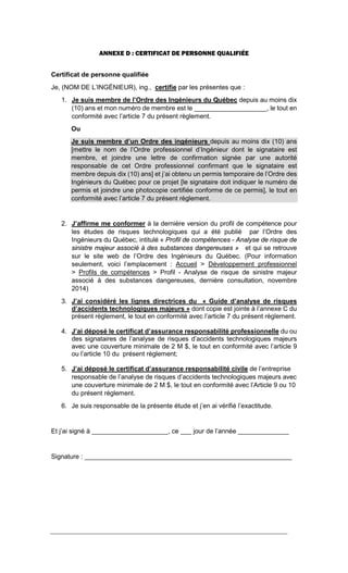 ANNEXE D : CERTIFICAT DE PERSONNE QUALIFIÉE
Certificat de personne qualifiée
Je, (NOM DE L’INGÉNIEUR), ing., certifie par les présentes que :
1. Je suis membre de l’Ordre des Ingénieurs du Québec depuis au moins dix
(10) ans et mon numéro de membre est le ____________________, le tout en
conformité avec l’article 7 du présent règlement.
Ou
Je suis membre d’un Ordre des ingénieurs depuis au moins dix (10) ans
[mettre le nom de l’Ordre professionnel d’Ingénieur dont le signataire est
membre, et joindre une lettre de confirmation signée par une autorité
responsable de cet Ordre professionnel confirmant que le signataire est
membre depuis dix (10) ans] et j’ai obtenu un permis temporaire de l’Ordre des
Ingénieurs du Québec pour ce projet [le signataire doit indiquer le numéro de
permis et joindre une photocopie certifiée conforme de ce permis], le tout en
conformité avec l’article 7 du présent règlement.
2. J’affirme me conformer à la dernière version du profil de compétence pour
les études de risques technologiques qui a été publié par l’Ordre des
Ingénieurs du Québec, intitulé « Profil de compétences - Analyse de risque de
sinistre majeur associé à des substances dangereuses » et qui se retrouve
sur le site web de l’Ordre des Ingénieurs du Québec. (Pour information
seulement, voici l’emplacement : Accueil > Développement professionnel
> Profils de compétences > Profil - Analyse de risque de sinistre majeur
associé à des substances dangereuses, dernière consultation, novembre
2014)
3. J’ai considéré les lignes directrices du « Guide d’analyse de risques
d’accidents technologiques majeurs » dont copie est jointe à l’annexe C du
présent règlement, le tout en conformité avec l’article 7 du présent règlement.
4. J’ai déposé le certificat d’assurance responsabilité professionnelle du ou
des signataires de l’analyse de risques d’accidents technologiques majeurs
avec une couverture minimale de 2 M $, le tout en conformité avec l’article 9
ou l’article 10 du présent règlement;
5. J’ai déposé le certificat d’assurance responsabilité civile de l’entreprise
responsable de l’analyse de risques d’accidents technologiques majeurs avec
une couverture minimale de 2 M $, le tout en conformité avec l’Article 9 ou 10
du présent règlement.
6. Je suis responsable de la présente étude et j’en ai vérifié l’exactitude.
Et j’ai signé à _____________________, ce ___ jour de l’année ______________
Signature : _________________________________________________________
 