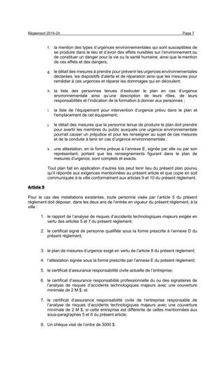 Règlement 2014-24 Page 7
f. la mention des types d’urgences environnementales qui sont susceptibles de
se produire dans le lieu et d’avoir des effets nuisibles sur l’environnement ou
de constituer un danger pour la vie ou la santé humaine, ainsi que la mention
de ces effets et des dangers;
g. le détail des mesures à prendre pour prévenir les urgences environnementales
déclarées, les dispositifs d’alerte et de réparation ainsi que les mesures pour
remédier à ces urgences et réparer les dommages qui en découlent;
h. la liste des personnes tenues d’exécuter le plan en cas d’urgence
environnementale ainsi qu’une description de leurs rôles, de leurs
responsabilités et l’indication de la formation à donner aux personnes ;
i. la liste de l’équipement pour intervention d’urgence prévu dans le plan et
l’emplacement de cet équipement;
j. le détail des mesures que la personne tenue de produire le plan doit prendre
pour avertir les membres du public auxquels une urgence environnementale
pourrait causer un préjudice et pour les renseigner au sujet de ces mesures
et de la conduite à tenir en cas d’urgence environnementale ;
k. une attestation, en la forme prévue à l’annexe E, signée par elle ou par son
représentant, portant que les renseignements figurant dans le plan de
mesures d’urgence, sont complets et exacts.
Tout plan fait en application d’autres lois peut tenir lieu du présent plan pourvu
qu’il réponde aux exigences mentionnées au présent article et que copie en soit
communiquée à la ville conformément aux articles 9 et 10 du présent règlement.
Article 9
Pour le cas des installations existantes, toute personne visée par l’article 5 du présent
règlement doit déposer, dans les deux ans de l’entrée en vigueur du présent règlement, à la
ville :
1. le rapport de l’analyse de risques d’accidents technologiques majeurs exigée en
vertu des articles 5 et 7 du présent règlement;
2. le certificat signé de personne qualifiée sous la forme prescrite à l’annexe D du
présent règlement;
3. le plan de mesures d’urgence exigé en vertu de l’article 8 du présent règlement;
4. l’attestation signée sous la forme prescrite par l’annexe E du présent règlement;
5. le certificat d’assurance responsabilité civile actuelle de l’entreprise;
6. le certificat d’assurance responsabilité professionnelle du ou des signataires de
l’analyse de risques d’accidents technologiques majeurs avec une couverture
minimale de 2 M $; et
7. le certificat d’assurance responsabilité civile de l’entreprise responsable de
l’analyse de risques d’accidents technologiques majeurs avec une couverture
minimale de 2 M $, si cette entreprise est différente de celles mentionnées aux
sous-paragraphes 5 et 6 du présent article;
8. Un chèque visé de l’ordre de 3000 $.
 