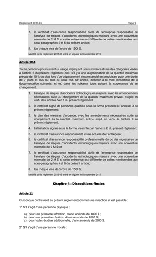 Règlement 2014-24 Page 9
7. le certificat d’assurance responsabilité civile de l’entreprise responsable de
l’analyse de risques d’accidents technologiques majeurs avec une couverture
minimale de 2 M $, si cette entreprise est différente de celles mentionnées aux
sous-paragraphes 5 et 6 du présent article;
8. Un chèque vise de l’ordre de 1500 $.
Modifié par le règlement 2015-45 entré en vigueur le 9 septembre 2015.
Article 10.3
Toute personne poursuivant un usage impliquant une substance d’une des catégories visées
à l’article 5 du présent règlement doit, s’il y a une augmentation de la quantité maximale
prévue de 10 % ou plus lors d’un dépassement circonstanciel se produisant pour une durée
de 7 jours et plus ou plus de deux fois par année, déposer à la Ville l’ensemble de la
documentation suivante, et ce, dans les soixante jours suivant la survenance de ce
changement.
1. l’analyse de risques d’accidents technologiques majeurs, avec les amendements
nécessaires suite au changement de la quantité maximum prévue, exigée en
vertu des articles 5 et 7 du présent règlement
2. le certificat signé de personne qualifiée sous la forme prescrite à l’annexe D du
présent règlement;
3. le plan des mesures d’urgence, avec les amendements nécessaires suite au
changement de la quantité maximum prévu, exigé en vertu de l’article 8 au
présent règlement;
4. l’attestation signée sous la forme prescrite par l’annexe E du présent règlement;
5. le certificat d’assurance responsabilité civile actuelle de l’entreprise;
6. le certificat d’assurance responsabilité professionnelle du ou des signataires de
l’analyse de risques d’accidents technologiques majeurs avec une couverture
minimale de 2 M $; et
7. le certificat d’assurance responsabilité civile de l’entreprise responsable de
l’analyse de risques d’accidents technologiques majeurs avec une couverture
minimale de 2 M $, si cette entreprise est différente de celles mentionnées aux
sous-paragraphes 5 et 6 du présent article;
8. Un chèque vise de l’ordre de 1500 $.
Modifié par le règlement 2015-45 entré en vigueur le 9 septembre 2015.
Chapitre 4 : Dispositions finales
Article 11
Quiconque contrevient au présent règlement commet une infraction et est passible :
1° S’il s’agit d’une personne physique :
a) pour une première infraction, d’une amende de 1000 $ ;
b) pour une première récidive, d’une amende de 2000 $ ;
c) pour toute récidive additionnelle, d’une amende de 2000 $.
2° S’il s’agit d’une personne morale :
 
