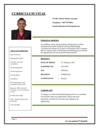 Page 1
CV..Last updated 6th
May2016
CURRICULUM VITAE
NAME: Sharon Okaka Anyango
Telephone: +962775794023
Email:okakasharon321@gmail.com
PERSONAL PROFILE
An ambitious with a strong academic background, excellent
communication skills and good working understanding,
Currently am looking for an entry level position with a company
that not only provides a stimulating and challenging environment
but opportunities for career growth and promotion.
BIO-DATA
DATE OF BIRTH : 21st
February 1992
PASSPORT NO : A2114075
SEX : FEMALE
RELIGION : CHRISTIAN
NATIONALITY : Kenyan
CAREER AIM
To engage in a relevant and challenging position in an enabling
environment where my qualification, ability and work
experience would be an asset and value adding to the
organization.
AREAS OF EXPERTISE
Data collection
Management of files
Customer care and
consultancy
Work management
Answering queries
Serving others
Cleanliness
Welcoming guests and
attending to their needs
Requisite skills in food &
beverage service & customer
service
Product knowledge
Ethic, integrity & personal
grooming
First aid skills
 