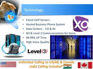 Technology
• Cloud VoIP Servers
• Hosted Business Phone System
• Data Centers - CO & NJ
• XO & Level 3 Communications for Voice
• 99.99% UP Time
• High Voice Quality
 
