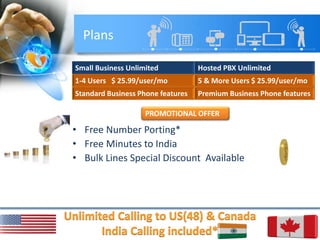 Plans
Small Business Unlimited Hosted PBX Unlimited
1-4 Users $ 25.99/user/mo 5 & More Users $ 25.99/user/mo
Standard Business Phone features Premium Business Phone features
• Free Number Porting*
• Free Minutes to India
• Bulk Lines Special Discount Available
PROMOTIONAL OFFER
 