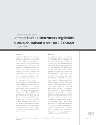 Experiencia educativa exitosa

Un modelo de revitalización lingüística:
el caso del náhuat o pipil de El Salvador
    Jorge E. Lemus*




 Resumen                                                            Abstract
 La enseñanza de la lengua náhuat o                                 An essential part of the Nahuat
 pipil de El Salvador en escuelas                                   Revitalization Project promoted by
 públicas ubicadas en zonas en las                                  Universidad Don Bosco through the
 que aún hay hablantes de náhuat es                                 Research Department is the teaching
 parte esencial del proyecto de                                     of Nahuat in public schools located in
 revitalización de esa lengua que                                   areas where the language is still spoken
 impulsa la Universidad Don Bosco a                                 by a few elder pipils. The teachers that
 través del Departamento de                                         are part of the project are not native
 Investigaciones. Los maestros que                                  speakers of Nahuat; they have learned
 participan en el proyecto no son                                   the language in the training seminars
 náhuat-hablantes nativos, sino que                                 on Nahuat and teaching foreign
 han aprendido náhuat como parte                                    languages methodology offered by
 de las capacitaciones ofrecidas por                                the university. The project started in
 la universidad en lengua y                                         2003 with three schools and about 275
 metodología de la enseñanza de                                     second-graders learning Náhuat. At
 idiomas. El proyecto comenzó en 2003                               present, there are eleven schools
 con 3 escuelas y 275 niños                                         participating in the project and over
 aprendiendo náhuat. Actualmente,                                   2500 children learning the language.
 hay 11 escuelas participantes del                                  The children who were first taught
 proyecto y más de 2500 niños                                       Nahuat in second grade at the
 aprendiendo esta lengua. Los niños                                 beginning of the project, have reached
 que comenzaron con el proyecto han                                 a basic communication level where
 alcanzado un nivel básico alto en la                               they can carried out common tasks
 lengua, con tan solo 1 ó 3 horas                                   and interact in simple communication
 máximo de instrucción semanal. El                                  situations. They have reached this level
 modelo educativo desarrollado en el                                just with one or three (maximum) hours
 proyecto puede ser utilizado para la                               of instruction a week. The revitalization
 revitalización de otras lenguas                                    model developed as part the project
 minoritarias en similares condiciones                              can be used in the revitalization
 que el náhuat.                                                     process of other minority languages in
                                                                    similar endangerment situation.                       Un modelo de
                                                                                                                          revitalización
                                                                                                                          lingüística: el
                                                                                                                          caso del náhuat
                                                                                                                          o pipil de El
 * Director del Departamento de Investigación de la Universidad Don Bosco y Director del Proyecto de Revitalización   48. Salvador
 del Náhuat.
 