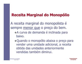 Comportamento
da empresa
INTRODUÇÃO À ECONOMIA
Alexandre C. Nicolella
Receita
Receita Marginal do
Marginal do Monop
Monopó
ólio
lio
A receita marginal do monopolista é
sempre menor que o preço do bem.
A curva de demanda é inclinada para
baixo.
Quando o monopólio abaixa o preço para
vender uma unidade adicional, a receita
obtida das unidades anteriormente
vendidas também diminui.
 