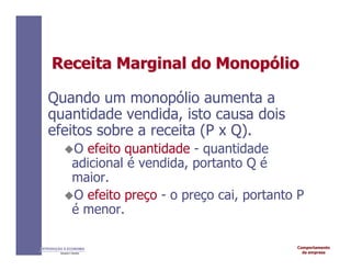 Comportamento
da empresa
INTRODUÇÃO À ECONOMIA
Alexandre C. Nicolella
Receita
Receita Marginal do
Marginal do Monop
Monopó
ólio
lio
Quando um monopólio aumenta a
quantidade vendida, isto causa dois
efeitos sobre a receita (P x Q).
O efeito quantidade - quantidade
adicional é vendida, portanto Q é
maior.
O efeito preço - o preço cai, portanto P
é menor.
 