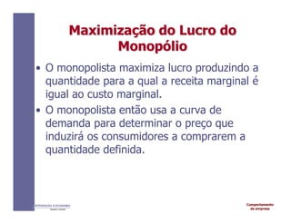 Comportamento
da empresa
INTRODUÇÃO À ECONOMIA
Alexandre C. Nicolella
Maximiza
Maximizaç
ção
ão do
do Lucro
Lucro do
do
Monop
Monopó
ólio
lio
• O monopolista maximiza lucro produzindo a
quantidade para a qual a receita marginal é
igual ao custo marginal.
• O monopolista então usa a curva de
demanda para determinar o preço que
induzirá os consumidores a comprarem a
quantidade definida.
 