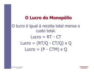 Comportamento
da empresa
INTRODUÇÃO À ECONOMIA
Alexandre C. Nicolella
O
O Lucro
Lucro do
do Monop
Monopó
ólio
lio
O lucro é igual à receita total menos o
custo total.
Lucro = RT - CT
Lucro = (RT/Q - CT/Q) x Q
Lucro = (P - CTM) x Q
 