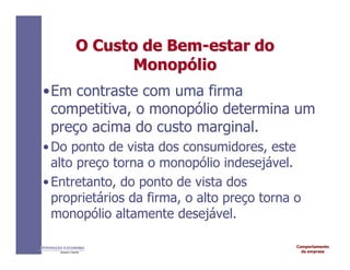Comportamento
da empresa
INTRODUÇÃO À ECONOMIA
Alexandre C. Nicolella
O
O Custo
Custo de
de Bem
Bem-
-estar
estar do
do
Monop
Monopó
ólio
lio
•Em contraste com uma firma
competitiva, o monopólio determina um
preço acima do custo marginal.
•Do ponto de vista dos consumidores, este
alto preço torna o monopólio indesejável.
•Entretanto, do ponto de vista dos
proprietários da firma, o alto preço torna o
monopólio altamente desejável.
 