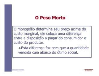 Comportamento
da empresa
INTRODUÇÃO À ECONOMIA
Alexandre C. Nicolella
O Peso
O Peso Morto
Morto
O monopólio determina seu preço acima do
custo marginal, ele coloca uma diferença
entre a disposição a pagar do consumidor e
custo do produtor.
Esta diferença faz com que a quantidade
vendida caia abaixo do ótimo social.
 