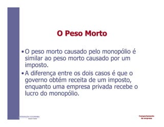 Comportamento
da empresa
INTRODUÇÃO À ECONOMIA
Alexandre C. Nicolella
O Peso
O Peso Morto
Morto
•O peso morto causado pelo monopólio é
similar ao peso morto causado por um
imposto.
•A diferença entre os dois casos é que o
governo obtém receita de um imposto,
enquanto uma empresa privada recebe o
lucro do monopólio.
 