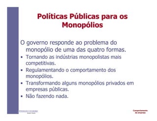 Comportamento
da empresa
INTRODUÇÃO À ECONOMIA
Alexandre C. Nicolella
Pol
Polí
íticas
ticas P
Pú
úblicas
blicas para
para os
os
Monop
Monopó
ólios
lios
O governo responde ao problema do
monopólio de uma das quatro formas.
• Tornando as indústrias monopolistas mais
competitivas.
• Regulamentando o comportamento dos
monopólios.
• Transformando alguns monopólios privados em
empresas públicas.
• Não fazendo nada.
 