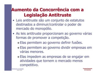 Comportamento
da empresa
INTRODUÇÃO À ECONOMIA
Alexandre C. Nicolella
Aumento
Aumento da
da Concorrência
Concorrência com a
com a
Legisla
Legislaç
ção
ão Antitruste
Antitruste
• Leis antitruste são um conjunto de estatutos
destinados a diminuir/controlar o poder de
mercado do monopólio.
• As leis antitruste proporcionam ao governo várias
formas de promover a competição.
Elas permitem ao governo definir fusões.
Elas permitem ao governo dividir empresas em
várias menores.
Elas impedem as empresas de se engajar em
atividades que tornem o mercado menos
competitivo.
 