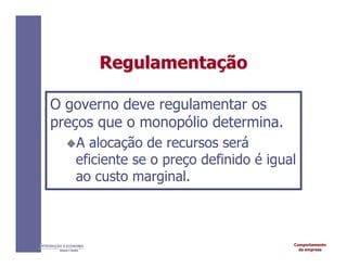 Comportamento
da empresa
INTRODUÇÃO À ECONOMIA
Alexandre C. Nicolella
Regulamenta
Regulamentaç
ção
ão
O governo deve regulamentar os
preços que o monopólio determina.
A alocação de recursos será
eficiente se o preço definido é igual
ao custo marginal.
 