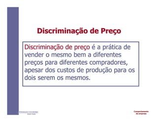 Comportamento
da empresa
INTRODUÇÃO À ECONOMIA
Alexandre C. Nicolella
Discrimina
Discriminaç
ção
ão de
de Pre
Preç
ço
o
Discriminação de preço é a prática de
vender o mesmo bem a diferentes
preços para diferentes compradores,
apesar dos custos de produção para os
dois serem os mesmos.
 