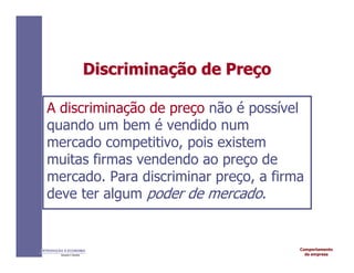 Comportamento
da empresa
INTRODUÇÃO À ECONOMIA
Alexandre C. Nicolella
Discrimina
Discriminaç
ção
ão de
de Pre
Preç
ço
o
A discriminação de preço não é possível
quando um bem é vendido num
mercado competitivo, pois existem
muitas firmas vendendo ao preço de
mercado. Para discriminar preço, a firma
deve ter algum poder de mercado.
 