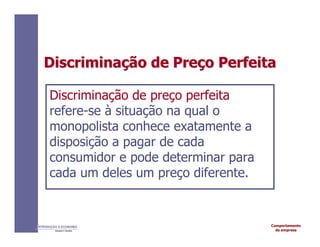 Comportamento
da empresa
INTRODUÇÃO À ECONOMIA
Alexandre C. Nicolella
Discrimina
Discriminaç
ção
ão de
de Pre
Preç
ço
o Perfeita
Perfeita
Discriminação de preço perfeita
refere-se à situação na qual o
monopolista conhece exatamente a
disposição a pagar de cada
consumidor e pode determinar para
cada um deles um preço diferente.
 