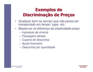 Comportamento
da empresa
INTRODUÇÃO À ECONOMIA
Alexandre C. Nicolella
Exemplos
Exemplos de
de
Discrimina
Discriminaç
ção
ão de
de Pre
Preç
ços
os
• Qualquer bem ou serviço que não possa ser
transportado em tempo, lugar, etc.
• Baseia-se na diferença da elasticidade-preço
– Ingressos de cinema
– Passagens aéreas
– Cupons de descontos
– Ajuda financeira
– Descontos por quantidade
 