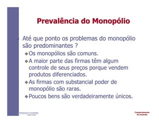Comportamento
da empresa
INTRODUÇÃO À ECONOMIA
Alexandre C. Nicolella
Prevalência
Prevalência do
do Monop
Monopó
ólio
lio
• Até que ponto os problemas do monopólio
são predominantes ?
Os monopólios são comuns.
A maior parte das firmas têm algum
controle de seus preços porque vendem
produtos diferenciados.
As firmas com substancial poder de
monopólio são raras.
Poucos bens são verdadeiramente únicos.
 