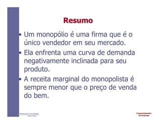 Comportamento
da empresa
INTRODUÇÃO À ECONOMIA
Alexandre C. Nicolella
Resumo
Resumo
• Um monopólio é uma firma que é o
único vendedor em seu mercado.
• Ela enfrenta uma curva de demanda
negativamente inclinada para seu
produto.
• A receita marginal do monopolista é
sempre menor que o preço de venda
do bem.
 
