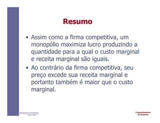 Comportamento
da empresa
INTRODUÇÃO À ECONOMIA
Alexandre C. Nicolella
Resumo
Resumo
• Assim como a firma competitiva, um
monopólio maximiza lucro produzindo a
quantidade para a qual o custo marginal
e receita marginal são iguais.
• Ao contrário da firma competitiva, seu
preço excede sua receita marginal e
portanto também é maior que o custo
marginal.
 
