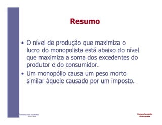 Comportamento
da empresa
INTRODUÇÃO À ECONOMIA
Alexandre C. Nicolella
Resumo
Resumo
• O nível de produção que maximiza o
lucro do monopolista está abaixo do nível
que maximiza a soma dos excedentes do
produtor e do consumidor.
• Um monopólio causa um peso morto
similar àquele causado por um imposto.
 