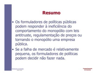 Comportamento
da empresa
INTRODUÇÃO À ECONOMIA
Alexandre C. Nicolella
Resumo
Resumo
• Os formuladores de políticas públicas
podem responder à ineficiência do
comportamento do monopólio com leis
antitruste, regulamentação de preços ou
tornando o monopólio uma empresa
pública.
• Se a falha de mercado é relativamente
pequena, os formuladores de políticas
podem decidir não fazer nada.
 