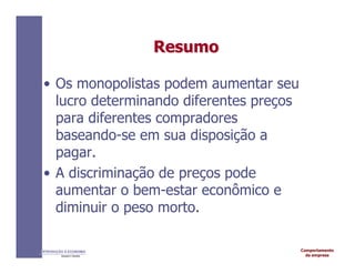 Comportamento
da empresa
INTRODUÇÃO À ECONOMIA
Alexandre C. Nicolella
Resumo
Resumo
• Os monopolistas podem aumentar seu
lucro determinando diferentes preços
para diferentes compradores
baseando-se em sua disposição a
pagar.
• A discriminação de preços pode
aumentar o bem-estar econômico e
diminuir o peso morto.
 