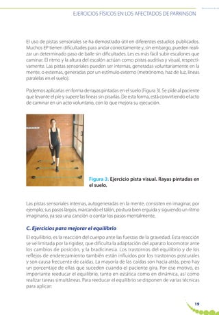 EJERCICIOS FÍSICOS EN LOS AFECTADOS DE PARKINSON
19
El uso de pistas sensoriales se ha demostrado útil en diferentes estudios publicados.
Muchos EP tienen dificultades para andar correctamente y, sin embargo, pueden reali-
zar un determinado paso de baile sin dificultades. Les es más fácil subir escalones que
caminar. El ritmo y la altura del escalón actúan como pistas auditiva y visual, respecti-
vamente. Las pistas sensoriales pueden ser internas, generadas voluntariamente en la
mente, o externas, generadas por un estímulo externo (metrónomo, haz de luz, líneas
paralelas en el suelo).
Podemos aplicarlas en forma de rayas pintadas en el suelo (Figura 3). Se pide al paciente
que levante el pie y supere las líneas sin pisarlas. De esta forma, está convirtiendo el acto
de caminar en un acto voluntario, con lo que mejora su ejecución.
Figura 3. Ejercicio pista visual. Rayas pintadas en
el suelo.
Las pistas sensoriales internas, autogeneradas en la mente, consisten en imaginar, por
ejemplo, sus pasos largos, marcando el talón, postura bien erguida y siguiendo un ritmo
imaginario, ya sea una canción o contar los pasos mentalmente.
C. Ejercicios para mejorar el equilibrio
El equilibrio, es la reacción del cuerpo ante las fuerzas de la gravedad. Esta reacción
se ve limitada por la rigidez, que dificulta la adaptación del aparato locomotor ante
los cambios de posición, y la bradicinesia. Los trastornos del equilibrio y de los
reflejos de enderezamiento también están influidos por los trastornos posturales
y son causa frecuente de caídas. La mayoría de las caídas son hacia atrás, pero hay
un porcentaje de ellas que suceden cuando el paciente gira. Por ese motivo, es
importante reeducar el equilibrio, tanto en estática como en dinámica, así como
realizar tareas simultáneas. Para reeducar el equilibrio se disponen de varias técnicas
para aplicar:
 