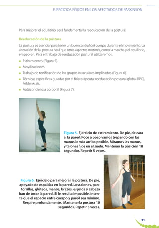 EJERCICIOS FÍSICOS EN LOS AFECTADOS DE PARKINSON
21
Para mejorar el equilibrio, será fundamental la reeducación de la postura:
Reeducación de la postura
La postura es esencial para tener un buen control del cuerpo durante el movimiento. La
alteración de la postura hará que otros aspectos motores, como la marcha y el equilibrio,
empeoren. Para el trabajo de reeducación postural utilizaremos:
● Estiramientos (Figura 5).
● Movilizaciones.
● Trabajo de tonificación de los grupos musculares implicados (Figura 6).
● Técnicas específicas guiadas por el fisioterapeuta: reeducación postural global RPG),
Feldenkrais.
● Autoconciencia corporal (Figura 7).
Figura 5. Ejercicio de estiramiento. De pie, de cara
a la pared. Poco a poco vamos trepando con las
manos lo más arriba posible. Miramos las manos,
y talones fijos en el suelo. Mantener la posición 10
segundos. Repetir 5 veces.
Figura 6. Ejercicio para mejorar la postura. De pie,
apoyado de espaldas en la pared. Los talones, pan-
torrillas, glúteos, manos, brazos, espalda y cabeza
han de tocar la pared. Si le resulta imposible, inten-
te que el espacio entre cuerpo y pared sea mínimo.
Respire profundamente. Mantener la postura 10
segundos. Repetir 5 veces.
 