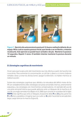 EJERCICIOS FÍSICOS, de HABLA y VOZ para AFECTADOS de PARKINSON
22
Figura 7. Ejercicio de autoconciencia postural. Es bueno realizarlo delante de un
espejo. Mirar cual es nuestra postura inicial, que tiende a ser en flexión, e intentar
recolocarla. Este ejercicio se puede hacer sentado o de pie. Mantener la postura
10 segundos. Repetir 5 veces. O también intentar mantener la postura durante
un minuto.
D. Estrategias cognitivas de movimiento
Sirven para que la ejecución del movimiento sea más efectiva a partir de hacerla más
consciente. Para aumentar la concentración, es útil dar o darse a sí mismo órdenes
verbales claras y evitar las distracciones: apagar la televisión, no hablar mientras se
realiza la acción.
Existen dos estrategias cognitivas que, debido a la naturaleza del déficit motor de los
AP, son verdaderamente útiles: estrategias con pistas sensoriales internas, anteriormente
expuestas, y las estrategias con movimientos compensatorios. Un ejemplo del uso de
una pista sensorial interna que puede aplicarse ante un bloqueo de la marcha es el
uso de una regla nemotécnica (Bayés et al. 2000) que consiste en acordase de la siglas
PEPPE. Esto significa que ante un bloqueo, el paciente debe Parar, Erguirse, poner los
Pies Planos y paralelos e imaginar que va a subir un Escalón haciendo la zancada bien
larga. Luego reiniciar la marcha (Figura 8).
 