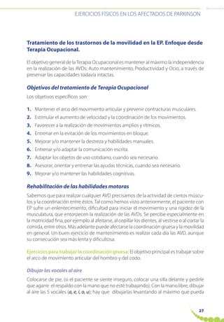 EJERCICIOS FÍSICOS EN LOS AFECTADOS DE PARKINSON
27
Tratamiento de los trastornos de la movilidad en la EP. Enfoque desde
Terapia Ocupacional.
El objetivo general de laTerapia Ocupacional es mantener al máximo la independencia
en la realización de las AVDs: Auto mantenimiento, Productividad y Ocio, a través de
preservar las capacidades todavía intactas.
Objetivos del tratamiento de Terapia Ocupacional
Los objetivos específicos son:
1. Mantener el arco del movimiento articular y prevenir contracturas musculares.
2. Estimular el aumento de velocidad y la coordinación de los movimientos.
3. Favorecer a la realización de movimientos amplios y rítmicos.
4. Entrenar en la evitación de los movimientos en bloque.
5. Mejorar y/o mantener la destreza y habilidades manuales.
6. Entrenar y/o adaptar la comunicación escrita.
7. Adaptar los objetos de uso cotidiano, cuando sea necesario.
8. Asesorar, orientar y entrenar las ayudas técnicas, cuando sea necesario.
9. Mejorar y/o mantener las habilidades cognitivas.
Rehabilitación de las habilidades motoras
Sabemos que para realizar cualquier AVD precisamos de la actividad de ciertos múscu-
los y la coordinación entre éstos. Tal como hemos visto anteriormente, el paciente con
EP sufre un enlentecimiento, dificultad para iniciar el movimiento y una rigidez de la
musculatura, que entorpecen la realización de las AVDs. Se percibe especialmente en
la motricidad fina, por ejemplo al afeitarse, al cepillar los dientes, al vestirse o al cortar la
comida, entre otros. Más adelante puede afectarse la coordinación gruesa y la movilidad
en general. Un buen ejercicio de mantenimiento es realizar cada día las AVD, aunque
su consecución sea más lenta y dificultosa.
Ejercicios para trabajar la coordinación gruesa: El objetivo principal es trabajar sobre
el arco de movimiento articular del hombro y del codo.
Dibujar las vocales al aire
Colocarse de pie, (si el paciente se siente inseguro, colocar una silla delante y pedirle
que agarre el respaldo con la mano que no esté trabajando). Con la mano libre, dibujar
al aire las 5 vocales (a, e, i, o, u); hay que dibujarlas levantando al máximo que pueda
 