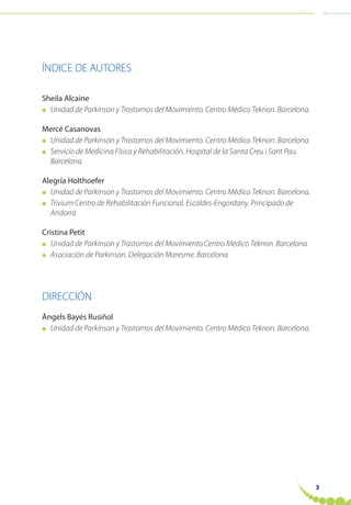 3
ÍNDICE DE AUTORES
Sheila Alcaine
● Unidad de Parkinson y Trastornos del Movimiento. Centro Médico Teknon. Barcelona.
Mercé Casanovas
● Unidad de Parkinson y Trastornos del Movimiento. Centro Médico Teknon. Barcelona.
● Servicio de Medicina Física y Rehabilitación. Hospital de la Santa Creu i Sant Pau.
Barcelona.
Alegría Holthoefer
● Unidad de Parkinson y Trastornos del Movimiento. Centro Médico Teknon. Barcelona.
● Trivium Centro de Rehabilitación Funcional. Escaldes-Engordany. Principado de
Andorra
Cristina Petit
● Unidad de Parkinson y Trastornos del Movimiento.Centro Médico Teknon. Barcelona
● Asociación de Parkinson. Delegación Maresme. Barcelona
DIRECCIÓN
Àngels Bayés Rusiñol
● Unidad de Parkinson y Trastornos del Movimiento. Centro Médico Teknon. Barcelona.
 