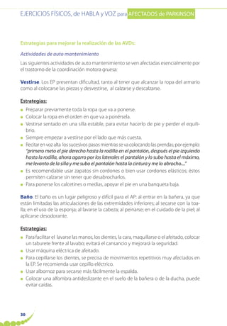 EJERCICIOS FÍSICOS, de HABLA y VOZ para AFECTADOS de PARKINSON
30
Estrategias para mejorar la realización de las AVDs:
Actividades de auto mantenimiento
Las siguientes actividades de auto mantenimiento se ven afectadas esencialmente por
el trastorno de la coordinación motora gruesa:
Vestirse. Los EP presentan dificultad, tanto al tener que alcanzar la ropa del armario
como al colocarse las piezas y desvestirse, al calzarse y descalzarse.
Estrategias:
● Preparar previamente toda la ropa que va a ponerse.
● Colocar la ropa en el orden en que va a ponérsela.
● Vestirse sentado en una silla estable, para evitar hacerlo de pie y perder el equili-
brio.
● Siempre empezar a vestirse por el lado que más cuesta.
● Recitarenvozalta lossucesivospasosmientrassevacolocandolasprendas;porejemplo:
“primero meto el pie derecho hasta la rodilla en el pantalón, después el pie izquierdo
hasta la rodilla, ahora agarro por los laterales el pantalón y lo subo hasta el máximo,
me levanto de la silla y me subo el pantalón hasta la cintura y me lo abrocho....”
● Es recomendable usar zapatos sin cordones o bien usar cordones elásticos; éstos
permiten calzarse sin tener que desabrocharlos.
● Para ponerse los calcetines o medias, apoyar el pie en una banqueta baja.
Baño. El baño es un lugar peligroso y difícil para el AP: al entrar en la bañera, ya que
están limitadas las articulaciones de las extremidades inferiores; al secarse con la toa-
lla; en el uso de la esponja; al lavarse la cabeza; al peinarse; en el cuidado de la piel; al
aplicarse desodorante.
Estrategias:
● Para facilitar el lavarse las manos, los dientes, la cara, maquillarse o el afeitado, colocar
un taburete frente al lavabo; evitará el cansancio y mejorará la seguridad.
● Usar máquina eléctrica de afeitado.
● Para cepillarse los dientes, se precisa de movimientos repetitivos muy afectados en
la EP. Se recomienda usar cepillo eléctrico.
● Usar albornoz para secarse más fácilmente la espalda.
● Colocar una alfombra antideslizante en el suelo de la bañera o de la ducha, puede
evitar caídas.
 