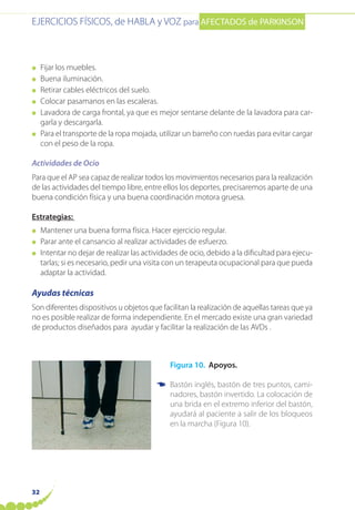 EJERCICIOS FÍSICOS, de HABLA y VOZ para AFECTADOS de PARKINSON
32
● Fijar los muebles.
● Buena iluminación.
● Retirar cables eléctricos del suelo.
● Colocar pasamanos en las escaleras.
● Lavadora de carga frontal, ya que es mejor sentarse delante de la lavadora para car-
garla y descargarla.
● Para el transporte de la ropa mojada, utilizar un barreño con ruedas para evitar cargar
con el peso de la ropa.
Actividades de Ocio
Para que el AP sea capaz de realizar todos los movimientos necesarios para la realización
de las actividades del tiempo libre, entre ellos los deportes, precisaremos aparte de una
buena condición física y una buena coordinación motora gruesa.
Estrategias:
● Mantener una buena forma física. Hacer ejercicio regular.
● Parar ante el cansancio al realizar actividades de esfuerzo.
● Intentar no dejar de realizar las actividades de ocio, debido a la dificultad para ejecu-
tarlas; si es necesario, pedir una visita con un terapeuta ocupacional para que pueda
adaptar la actividad.
Ayudas técnicas
Son diferentes dispositivos u objetos que facilitan la realización de aquellas tareas que ya
no es posible realizar de forma independiente. En el mercado existe una gran variedad
de productos diseñados para ayudar y facilitar la realización de las AVDs .
Figura 10. Apoyos.
Bastón inglés, bastón de tres puntos, cami-
nadores, bastón invertido. La colocación de
una brida en el extremo inferior del bastón,
ayudará al paciente a salir de los bloqueos
en la marcha (Figura 10).
☛
 