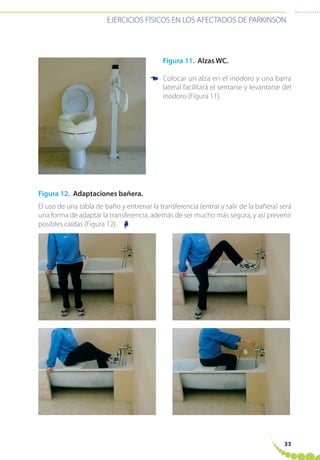 EJERCICIOS FÍSICOS EN LOS AFECTADOS DE PARKINSON
33
Figura 11. Alzas WC.
Colocar un alza en el inodoro y una barra
lateral facilitará el sentarse y levantarse del
inodoro (Figura 11).
Figura 12. Adaptaciones bañera.
El uso de una tabla de baño y entrenar la transferencia (entrar y salir de la bañera) será
una forma de adaptar la transferencia, además de ser mucho más segura, y así prevenir
posibles caídas (Figura 12).
☛
☛
 