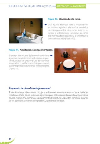 EJERCICIOS FÍSICOS, de HABLA y VOZ para AFECTADOS de PARKINSON
34
Figura 13. Movilidad en la cama.
Usar ayudas técnicas para la movilización
en la cama ayudará a la realización de los
cambios posturales, tales como la incorpo-
ración, la sedestación y tumbarse, así como
a la movilidad del paciente y a simplificar la
tarea del cuidador (Figura 13).
Figura 14. Adaptaciones en la alimentación.
Si existen alteraciones de la coordinación fina,
agarres o movimientos involuntarios impor-
tantes, puede ser preciso el uso de cubiertos
adaptados o vajilla irrompible para que el
paciente pueda seguir siendo independiente
(Figura14).
Propuesta de plan de trabajo semanal
Todos los días por la mañana, dibujar vocales en el aire e intervenir en las actividades
cotidianas. Cada día se realizaran ejercicios para el trabajo de la coordinación motora
gruesa, motora fina, bimanual, y propiamente de escritura. Se pueden combinar algunos
de los ejercicios descritos: con plastilina, garbanzos o nudos.
☛
☛
 