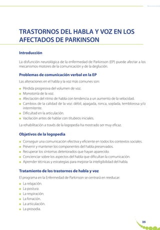 35
TRASTORNOS DEL HABLA Y VOZ EN LOS
AFECTADOS DE PARKINSON
Introducción
La disfunción neurológica de la enfermedad de Parkinson (EP) puede afectar a los
mecanismos motores de la comunicación y de la deglución.
Problemas de comunicación verbal en la EP
Las alteraciones en el habla y la voz más comunes son:
● Pérdida progresiva del volumen de voz.
● Monotonía de la voz.
● Afectación del ritmo de habla con tendencia a un aumento de la velocidad.
● Cambios de la calidad de la voz: débil, apagada, ronca, soplada, temblorosa y/o
intermitente.
● Dificultad en la articulación.
● Vacilación antes de hablar con titubeos iniciales.
La rehabilitación a través de la logopedia ha mostrado ser muy eficaz.
Objetivos de la logopedia
● Conseguir una comunicación efectiva y eficiente en todos los contextos sociales.
● Prevenir y mantener los componentes del habla preservados.
● Recuperar los síntomas deteriorados que hayan aparecido.
● Concienciar sobre los aspectos del habla que dificultan la comunicación.
● Aprender técnicas y estrategias para mejorar la inteligibilidad del habla.
Tratamiento de los trastornos de habla y voz
El programa en la Enfermedad de Parkinson se centrará en reeducar:
● La relajación.
● La postura.
● La respiración.
● La fonación.
● La articulación.
● La prosodia.
 