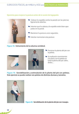 EJERCICIOS FÍSICOS, de HABLA y VOZ para AFECTADOS de PARKINSON
38
Ejercicios para mejorar la postura antes de la sesión de logopedia
Figura 18. Estiramiento de la columna vertebral.
Figura 19. Sensibilización y estimulación de la planta del pié con pelotas.
Este ejercicio se puede realizar con pelotas de distintas durezas y tamaños.
Figura20. Sensibilizacióndelaplantadelpieconmasajes.
Colocar la espalda contra la pared con las piernas
ligeramente abiertas.
Intentar que la cabeza y la espalda estén bien apo-
yadas en la pared.
Mantener la postura unos segundos.
Intentar memorizar esta postura
☛
☛
☛
☛
Presionar la planta del pie con
la pelota.
Se realizarán movimientos
circulares con la pelota en
toda la planta del pie: talón,
dedos…
☛
☛
 