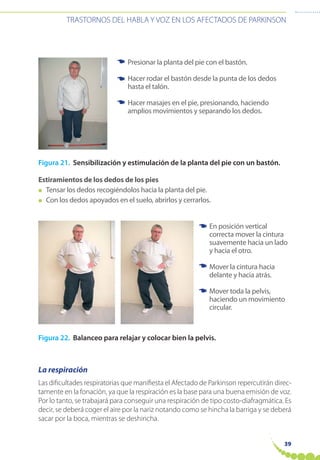 39
TRASTORNOS DEL HABLA Y VOZ EN LOS AFECTADOS DE PARKINSON
Figura 21. Sensibilización y estimulación de la planta del pie con un bastón.
Estiramientos de los dedos de los pies
● Tensar los dedos recogiéndolos hacia la planta del pie.
● Con los dedos apoyados en el suelo, abrirlos y cerrarlos.
Figura 22. Balanceo para relajar y colocar bien la pelvis.
La respiración
Las dificultades respiratorias que manifiesta el Afectado de Parkinson repercutirán direc-
tamente en la fonación, ya que la respiración es la base para una buena emisión de voz.
Por lo tanto, se trabajará para conseguir una respiración de tipo costo-diafragmática. Es
decir, se deberá coger el aire por la nariz notando como se hincha la barriga y se deberá
sacar por la boca, mientras se deshincha.
Presionar la planta del pie con el bastón.
Hacer rodar el bastón desde la punta de los dedos
hasta el talón.
Hacer masajes en el pie, presionando, haciendo
amplios movimientos y separando los dedos.
☛
☛
☛
En posición vertical
correcta mover la cintura
suavemente hacia un lado
y hacia el otro.
Mover la cintura hacia
delante y hacia atrás.
Mover toda la pelvis,
haciendo un movimiento
circular.
☛
☛
☛
 