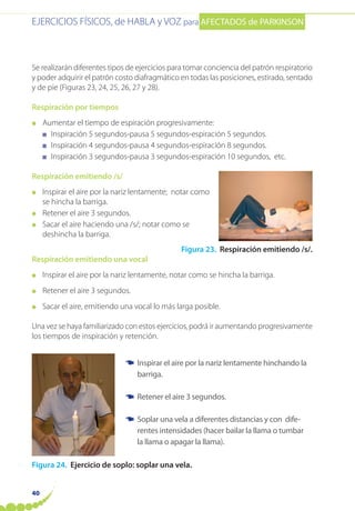 EJERCICIOS FÍSICOS, de HABLA y VOZ para AFECTADOS de PARKINSON
40
Se realizarán diferentes tipos de ejercicios para tomar conciencia del patrón respiratorio
y poder adquirir el patrón costo diafragmático en todas las posiciones, estirado, sentado
y de pie (Figuras 23, 24, 25, 26, 27 y 28).
Respiración por tiempos
● Aumentar el tiempo de espiración progresivamente:
■ Inspiración 5 segundos-pausa 5 segundos-espiración 5 segundos.
■ Inspiración 4 segundos-pausa 4 segundos-espiración 8 segundos.
■ Inspiración 3 segundos-pausa 3 segundos-espiración 10 segundos, etc.
Respiración emitiendo /s/
● Inspirar el aire por la nariz lentamente; notar como
se hincha la barriga.
● Retener el aire 3 segundos.
● Sacar el aire haciendo una /s/; notar como se
deshincha la barriga.
Figura 23. Respiración emitiendo /s/.
Respiración emitiendo una vocal
● Inspirar el aire por la nariz lentamente, notar como se hincha la barriga.
● Retener el aire 3 segundos.
● Sacar el aire, emitiendo una vocal lo más larga posible.
Una vez se haya familiarizado con estos ejercicios, podrá ir aumentando progresivamente
los tiempos de inspiración y retención.
Figura 24. Ejercicio de soplo: soplar una vela.
Inspirar el aire por la nariz lentamente hinchando la
barriga.
Retener el aire 3 segundos.
Soplar una vela a diferentes distancias y con dife-
rentes intensidades (hacer bailar la llama o tumbar
la llama o apagar la llama).
☛
☛
☛
 